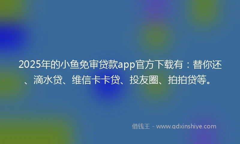 2025年的小鱼免审贷款app官方下载有：替你还、滴水贷、维信卡卡贷、投友圈、拍拍贷等。