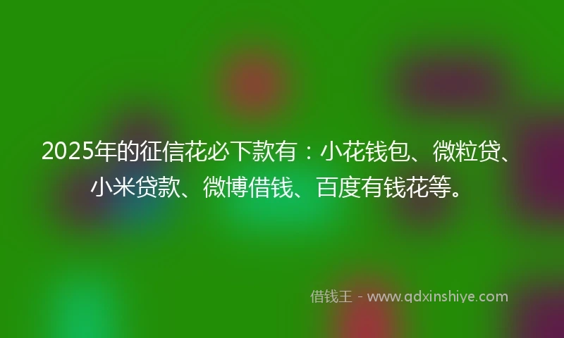 2025年的征信花必下款有：小花钱包、微粒贷、小米贷款、微博借钱、百度有钱花等。