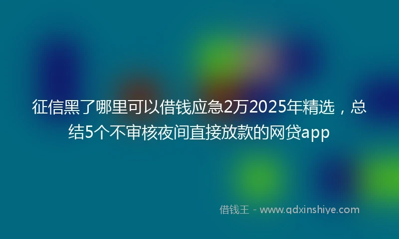 征信黑了哪里可以借钱应急2万2025年精选，总结5个不审核夜间直接放款的网贷app