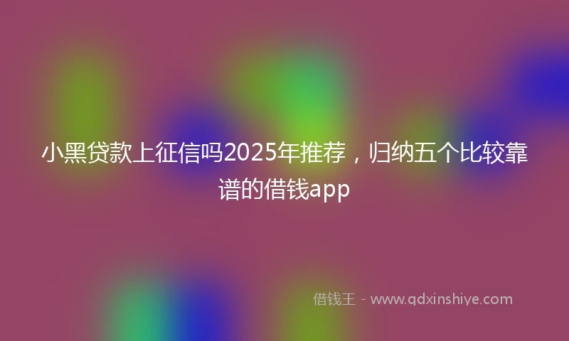 小黑贷款上征信吗2025年推荐，归纳五个比较靠谱的借钱app