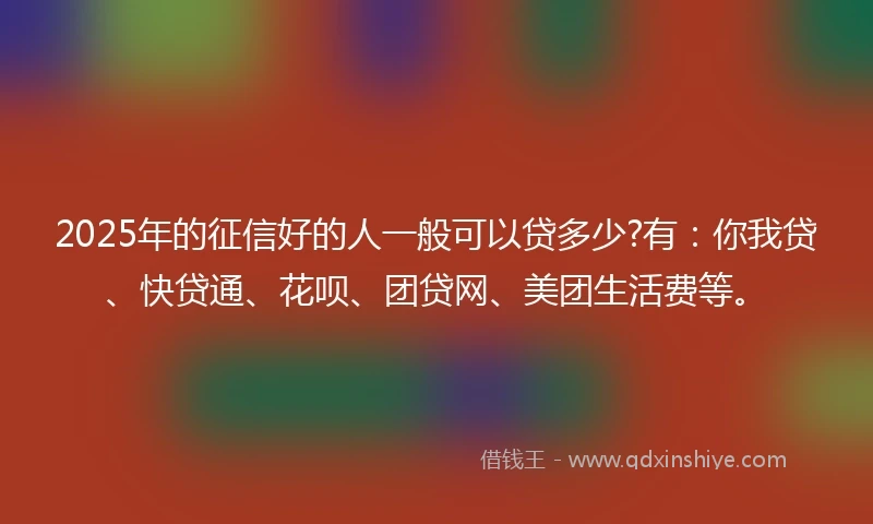 2025年的征信好的人一般可以贷多少?有：你我贷、快贷通、花呗、团贷网、美团生活费等。