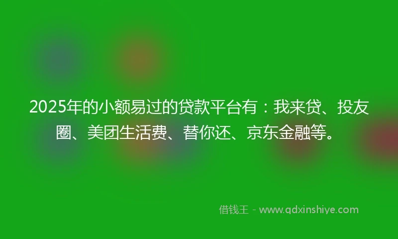 2025年的小额易过的贷款平台有：我来贷、投友圈、美团生活费、替你还、京东金融等。