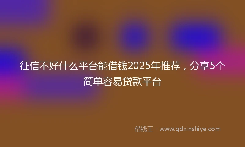 征信不好什么平台能借钱2025年推荐，分享5个简单容易贷款平台
