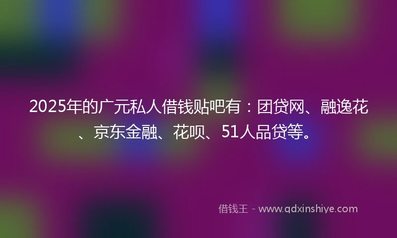 2025年的广元私人借钱贴吧有：团贷网、融逸花、京东金融、花呗、51人品贷等。