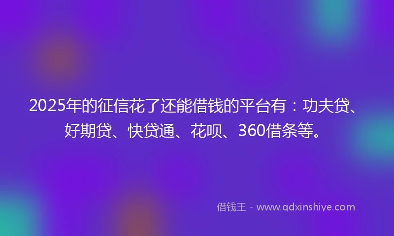 2025年的征信花了还能借钱的平台有：功夫贷、好期贷、快贷通、花呗、360借条等。