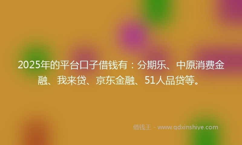 2025年的平台口子借钱有：分期乐、中原消费金融、我来贷、京东金融、51人品贷等。