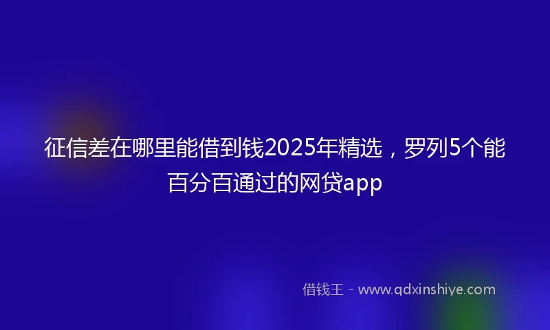 征信差在哪里能借到钱2025年精选，罗列5个能百分百通过的网贷app