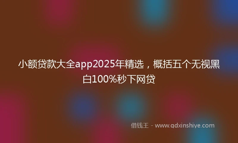小额贷款大全app2025年精选，概括五个无视黑白100%秒下网贷