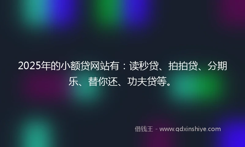 2025年的小额贷网站有：读秒贷、拍拍贷、分期乐、替你还、功夫贷等。