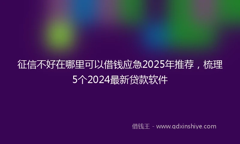 征信不好在哪里可以借钱应急2025年推荐，梳理5个2024最新贷款软件