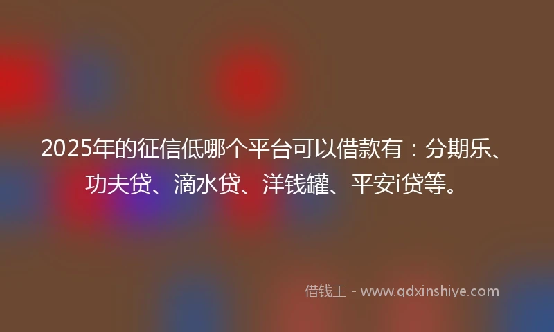 2025年的征信低哪个平台可以借款有：分期乐、功夫贷、滴水贷、洋钱罐、平安i贷等。
