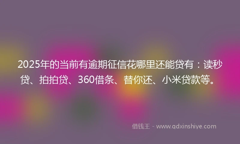2025年的当前有逾期征信花哪里还能贷有：读秒贷、拍拍贷、360借条、替你还、小米贷款等。