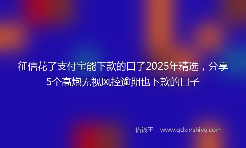 征信花了支付宝能下款的口子2025年精选，分享5个高炮无视风控逾期也下款的口子