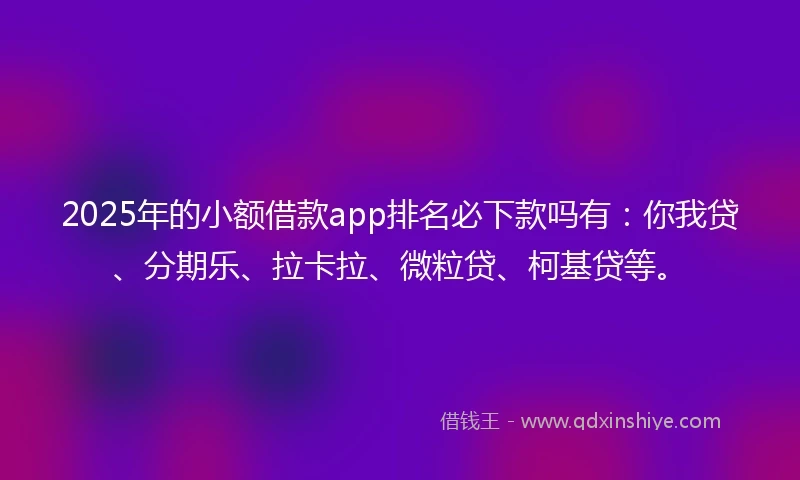2025年的小额借款app排名必下款吗有：你我贷、分期乐、拉卡拉、微粒贷、柯基贷等。