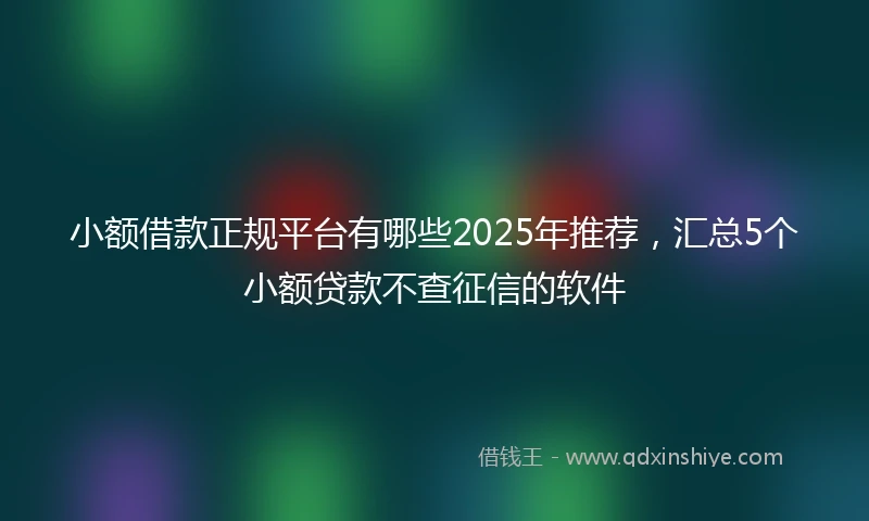 小额借款正规平台有哪些2025年推荐，汇总5个小额贷款不查征信的软件