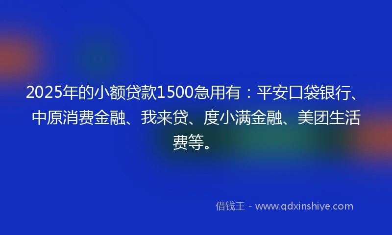 2025年的小额贷款1500急用有：平安口袋银行、中原消费金融、我来贷、度小满金融、美团生活费等。
