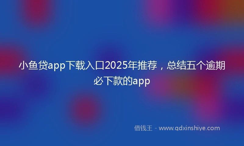 小鱼贷app下载入口2025年推荐，总结五个逾期必下款的app