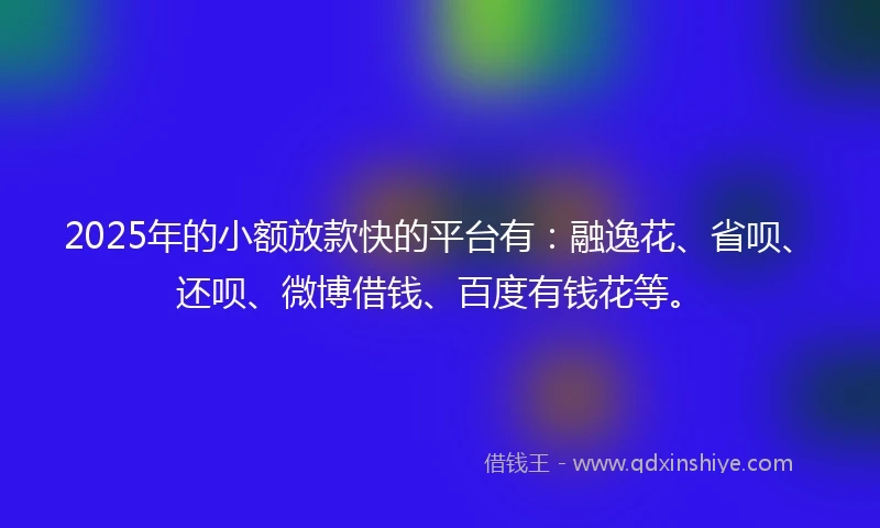 2025年的小额放款快的平台有：融逸花、省呗、还呗、微博借钱、百度有钱花等。
