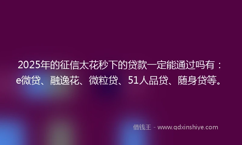 2025年的征信太花秒下的贷款一定能通过吗有：e微贷、融逸花、微粒贷、51人品贷、随身贷等。