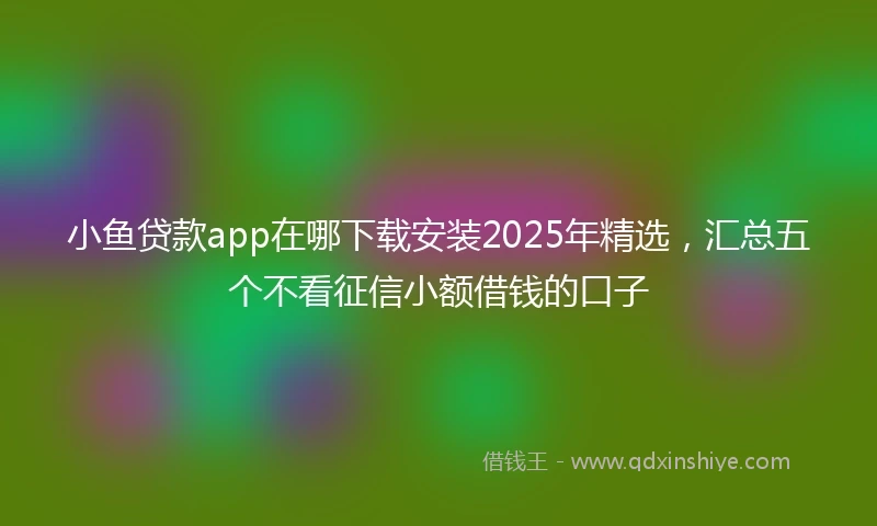 小鱼贷款app在哪下载安装2025年精选,汇总五个不看征信小额借钱的口子