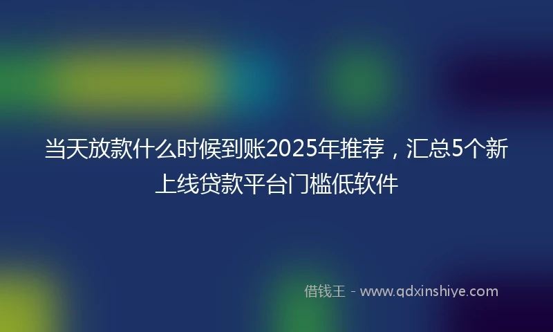 当天放款什么时候到账2025年推荐，汇总5个新上线贷款平台门槛低软件