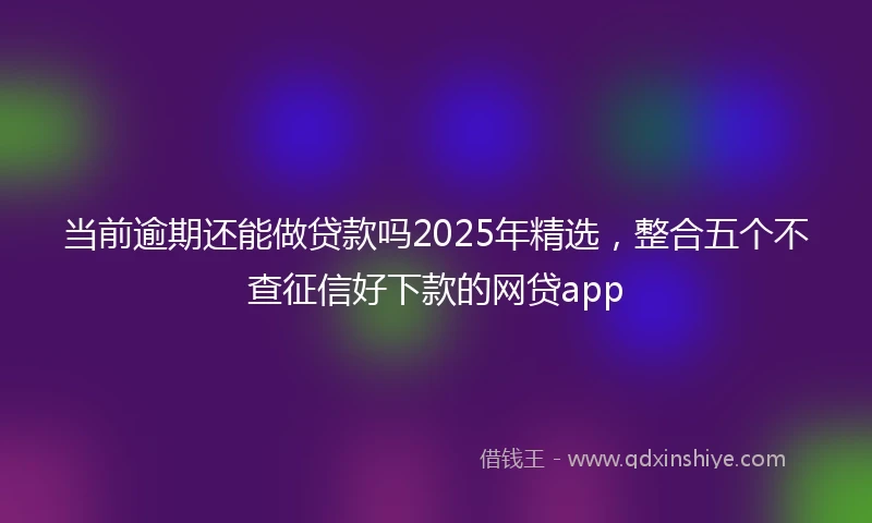 当前逾期还能做贷款吗2025年精选，整合五个不查征信好下款的网贷app