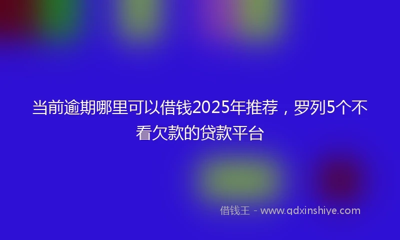 当前逾期哪里可以借钱2025年推荐，罗列5个不看欠款的贷款平台