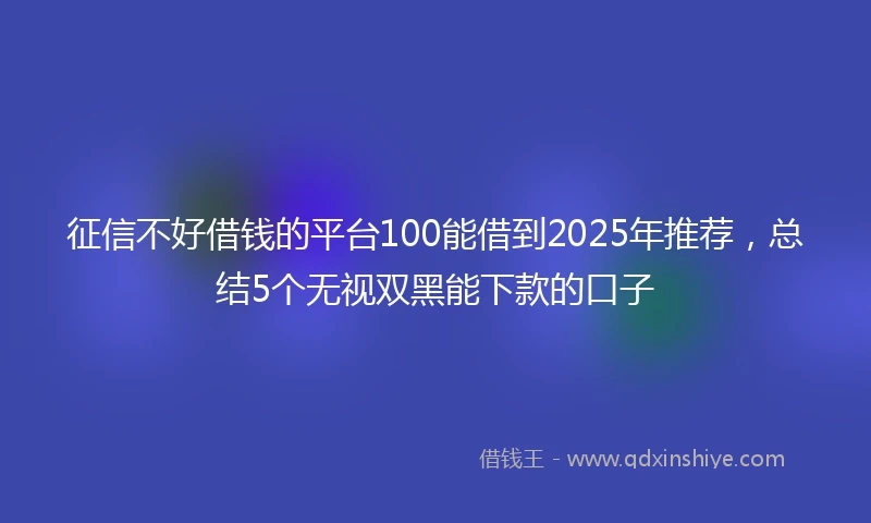 征信不好借钱的平台100能借到2025年推荐，总结5个无视双黑能下款的口子