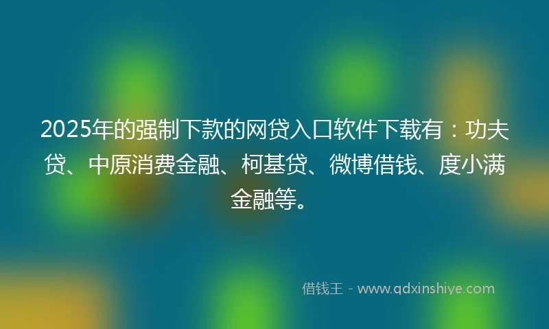 2025年的强制下款的网贷入口软件下载有：功夫贷、中原消费金融、柯基贷、微博借钱、度小满金融等。