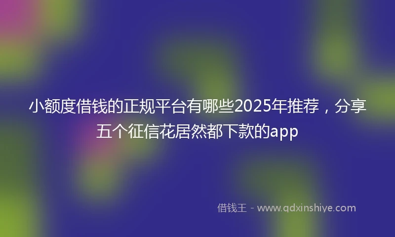 小额度借钱的正规平台有哪些2025年推荐，分享五个征信花居然都下款的app