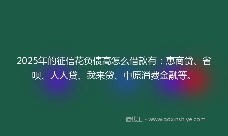 2025年的征信花负债高怎么借款有：惠商贷、省呗、人人贷、我来贷、中原消费金融等。