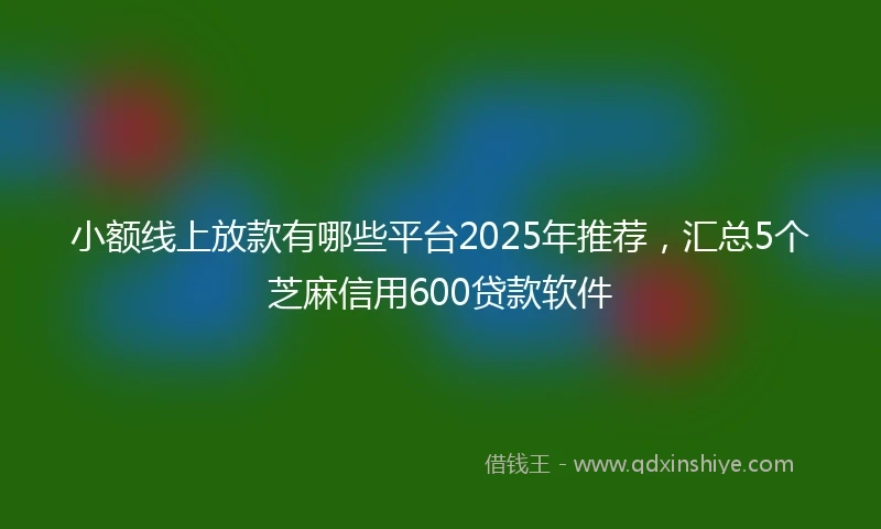小额线上放款有哪些平台2025年推荐，汇总5个芝麻信用600贷款软件