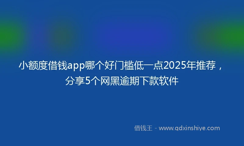 小额度借钱app哪个好门槛低一点2025年推荐，分享5个网黑逾期下款软件