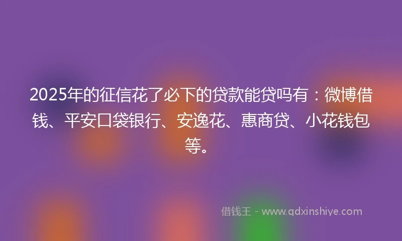 2025年的征信花了必下的贷款能贷吗有：微博借钱、平安口袋银行、安逸花、惠商贷、小花钱包等。