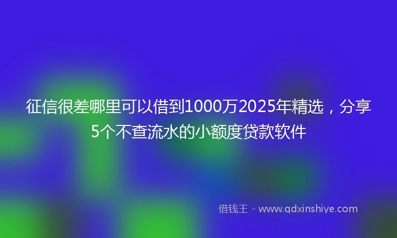 征信很差哪里可以借到1000万2025年精选，分享5个不查流水的小额度贷款软件
