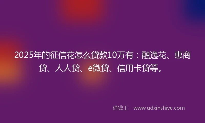 2025年的征信花怎么贷款10万有:融逸花、惠商贷、人人贷、e微贷、信用卡贷等。