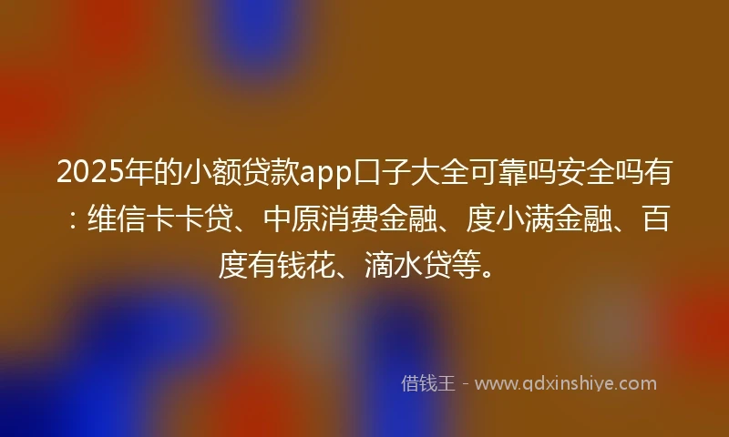 2025年的小额贷款app口子大全可靠吗安全吗有：维信卡卡贷、中原消费金融、度小满金融、百度有钱花、滴水贷等。