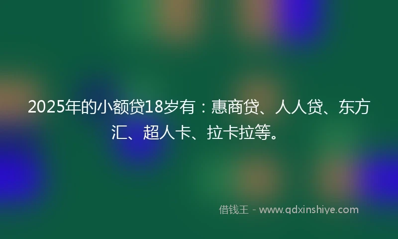 2025年的小额贷18岁有：惠商贷、人人贷、东方汇、超人卡、拉卡拉等。