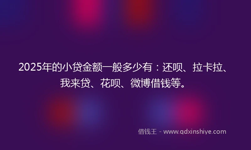 2025年的小贷金额一般多少有：还呗、拉卡拉、我来贷、花呗、微博借钱等。