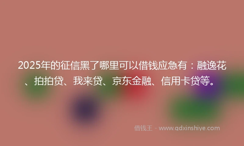 2025年的征信黑了哪里可以借钱应急有：融逸花、拍拍贷、我来贷、京东金融、信用卡贷等。