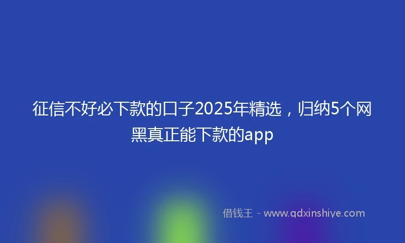 征信不好必下款的口子2025年精选，归纳5个网黑真正能下款的app