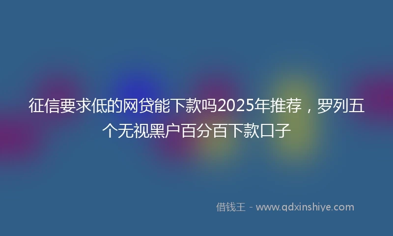 征信要求低的网贷能下款吗2025年推荐，罗列五个无视黑户百分百下款口子