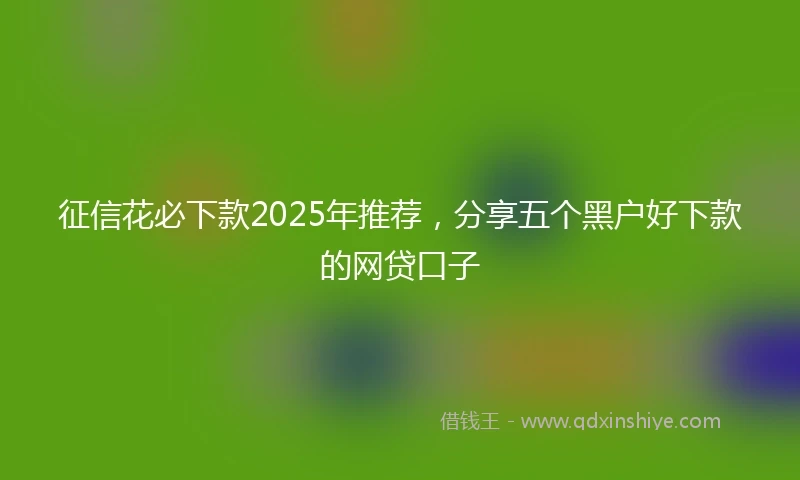 征信花必下款2025年推荐,分享五个黑户好下款的网贷口子