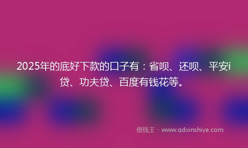 2025年的底好下款的口子有：省呗、还呗、平安i贷、功夫贷、百度有钱花等。