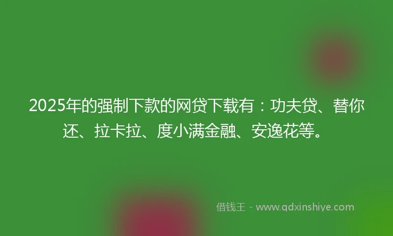 2025年的强制下款的网贷下载有：功夫贷、替你还、拉卡拉、度小满金融、安逸花等。