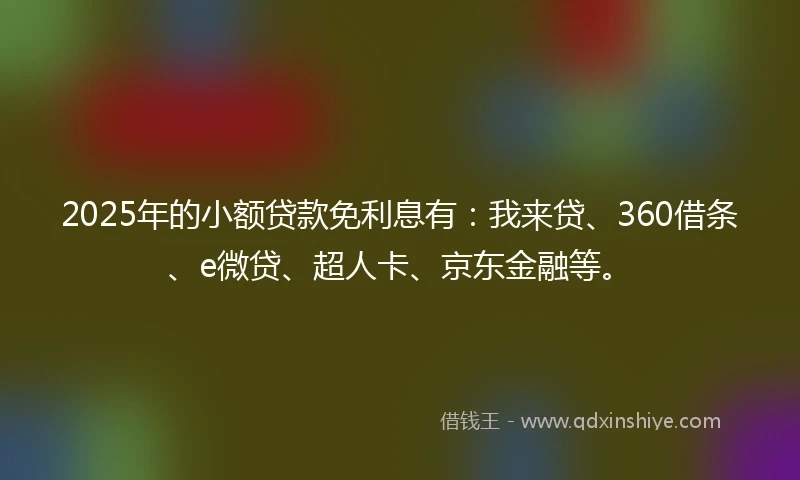 2025年的小额贷款免利息有：我来贷、360借条、e微贷、超人卡、京东金融等。