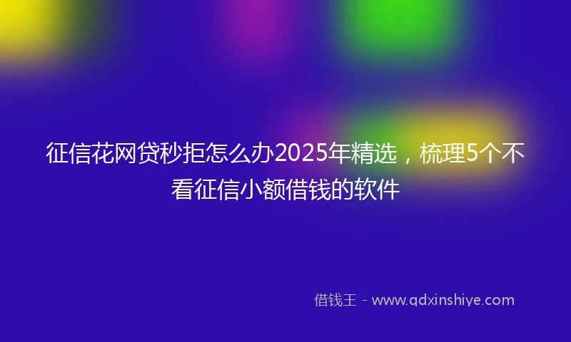 征信花网贷秒拒怎么办2025年精选，梳理5个不看征信小额借钱的软件
