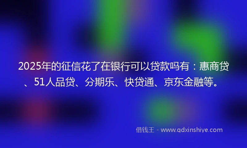 2025年的征信花了在银行可以贷款吗有：惠商贷、51人品贷、分期乐、快贷通、京东金融等。