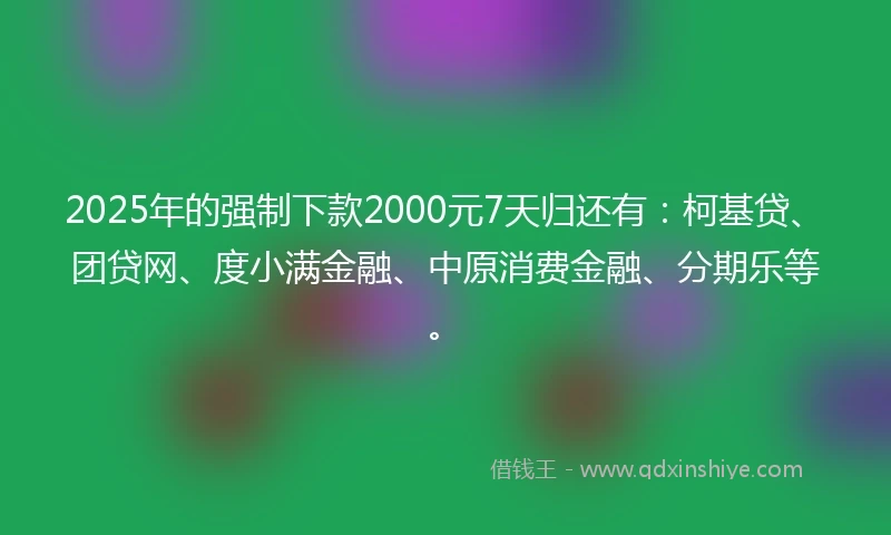 2025年的强制下款2000元7天归还有：柯基贷、团贷网、度小满金融、中原消费金融、分期乐等。