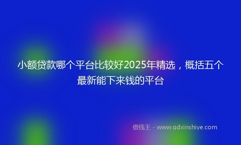 小额贷款哪个平台比较好2025年精选，概括五个最新能下来钱的平台